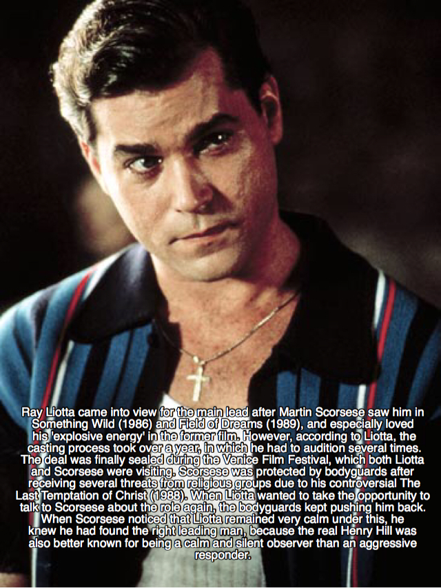 goodfellas facts - ray liotta goodfellas - Ray Liotta came into view for the main lead after Martin Scorsese saw him in Something Wild 1986 and Field of Dreams 1989, and especially loved his explosive energy in the former film. However, according to Liott