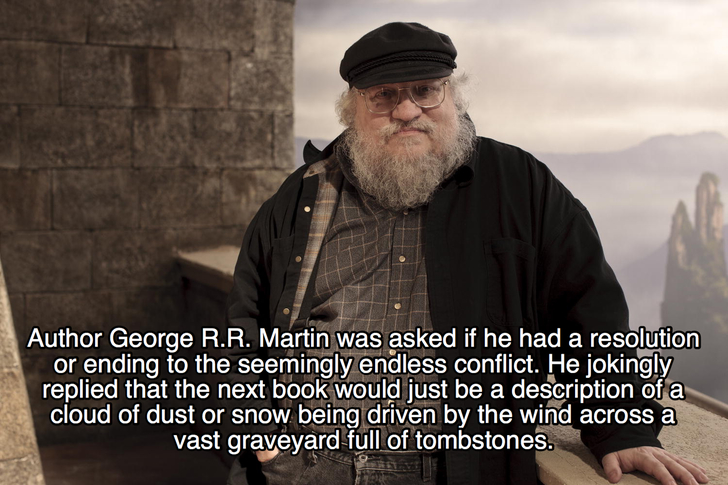 george rr martin author - Author George R.R. Martin was asked if he had a resolution or ending to the seemingly endless conflict. He jokingly replied that the next book would just be a description of a cloud of dust or snow being driven by the wind across