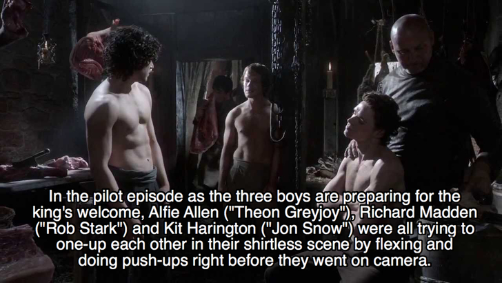 darkness - In the pilot episode as the three boys are preparing for the king's welcome, Alfie Allen "Theon Greyjoy", Richard Madden "Rob Stark" and Kit Harington "Jon Snow" were all trying to oneup each other in their shirtless scene by flexing and doing 
