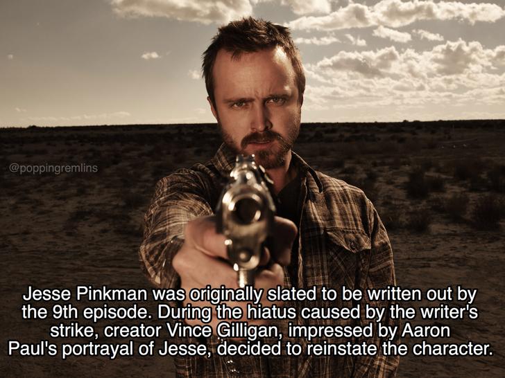 breaking bad facts - Jesse Pinkman was originally slated to be written out by the 9th episode. During the hiatus caused by the writer's strike, creator Vince Gilligan, impressed by Aaron Paul's portrayal of Jesse, decided to reinstate the character.