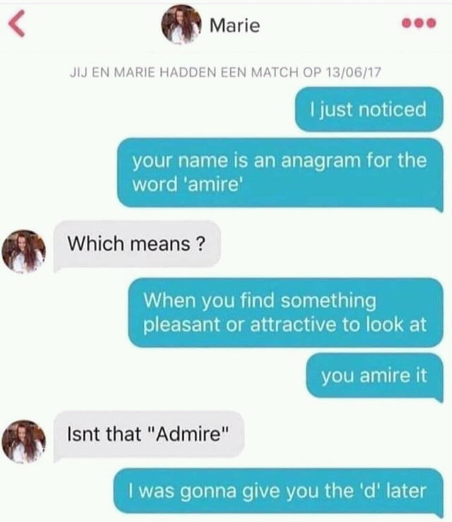 give you the d later - Marie Jij En Marie Hadden Een Match Op 130617 I just noticed your name is an anagram for the word 'amire' Which means ? When you find something pleasant or attractive to look at you amire it Isnt that "Admire" I was gonna give you t