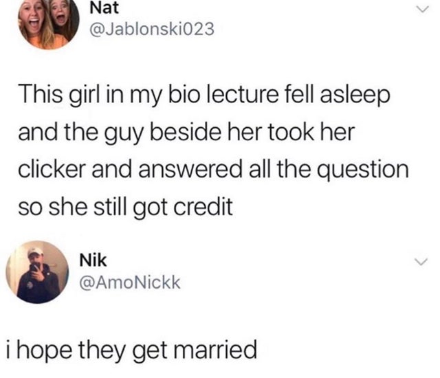 we just tryna see damn - Nat This girl in my bio lecture fell asleep and the guy beside her took her clicker and answered all the question so she still got credit Nik i hope they get married