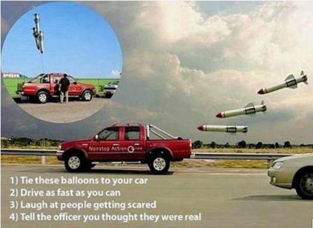missile balloons - 1 Tie these balloons to your car 2 Drive as fast as you can 3 Laugh at people getting scared 4 Tell the officer you thought they were real