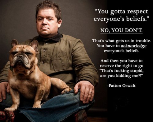 patton oswalt respect beliefs - You gotta respect everyone's beliefs. No, You Don'T. That's what gets us in trouble. You have to acknowledge everyone's beliefs. And then you have to reserve the right to go "That's fucking stupid, are you kidding me?!" Pat