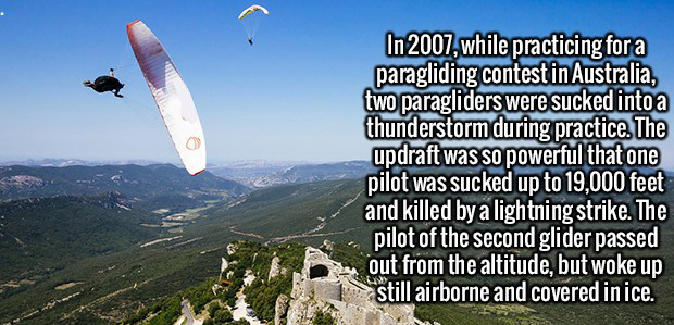 sky - In 2007, while practicing for a paragliding contest in Australia, two paragliders were sucked into a thunderstorm during practice. The updraft was so powerful that one pilot was sucked up to 19,000 feet and killed by a lightning strike. The pilot of