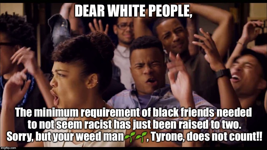 black and white people meme - Dear White People, The minimum requirement of black friends needed to not seem racist has just been raised to two. Sorry, but your weed man ,Tyrone, does not count!! imgflip.com