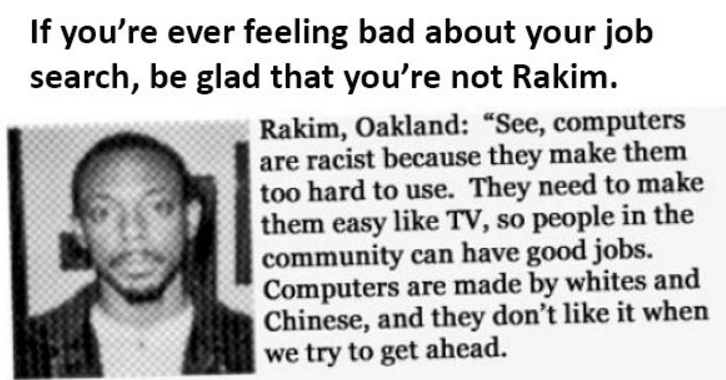 human behavior - If you're ever feeling bad about your job search, be glad that you're not Rakim. Rakim, Oakland "See, computers are racist because they make them too hard to use. They need to make them easy Tv, so people in the community can have good jo