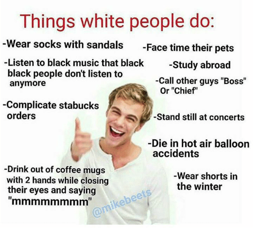 things white people do - Things white people do Wear socks with sandals Face time their pets Listen to black music that black Study abroad black people don't listen to anymore Call other guys "Boss" Or "Chief" Complicate stabucks orders Stand still at con