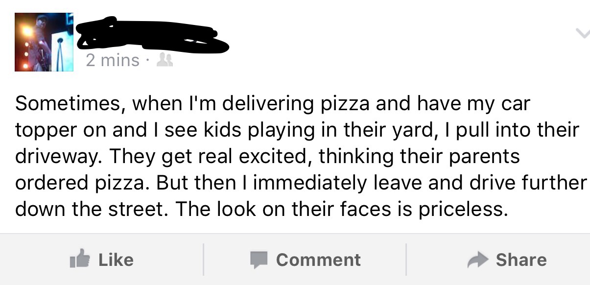 document - 2 mins Sometimes, when I'm delivering pizza and have my car topper on and I see kids playing in their yard, I pull into their driveway. They get real excited, thinking their parents ordered pizza. But then I immediately leave and drive further 