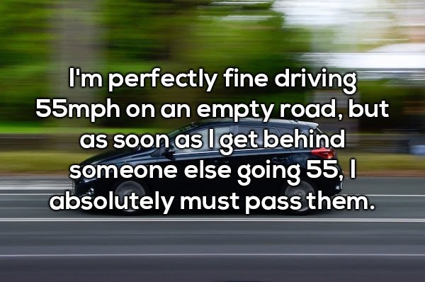 car - I'm perfectly fine driving 55mph on an empty road, but as soon as I get behind someone else going 55, 1 absolutely must pass them.