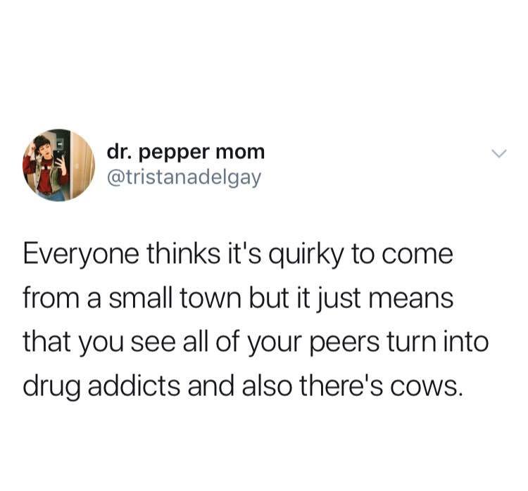 dr. pepper mom Everyone thinks it's quirky to come from a small town but it just means that you see all of your peers turn into drug addicts and also there's cows.
