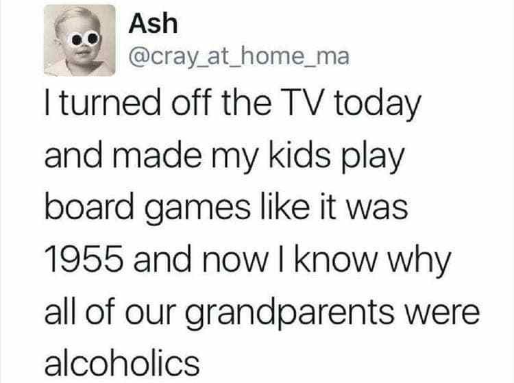 head - Ash I turned off the Tv today and made my kids play board games it was 1955 and now I know why all of our grandparents were alcoholics