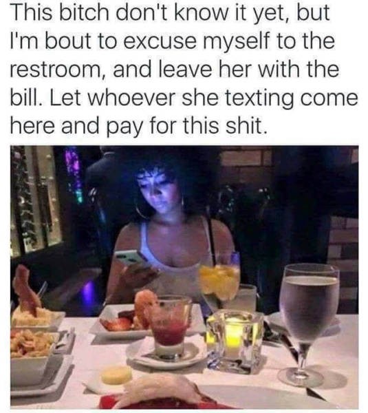 funny dating memes 2019 - This bitch don't know it yet, but I'm bout to excuse myself to the restroom, and leave her with the bill. Let whoever she texting come here and pay for this shit.