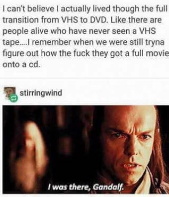 there gandalf - I can't believe I actually lived though the full transition from Vhs to Dvd. there are people alive who have never seen a Vhs tape....I remember when we were still tryna figure out how the fuck they got a full movie onto a cd. stirringwind