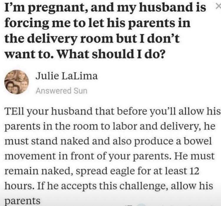 document - I'm pregnant, and my husband is x forcing me to let his parents in the delivery room but I don't want to. What should I do? Julie LaLima Answered Sun TEll your husband that before you'll allow his parents in the room to labor and delivery, he m