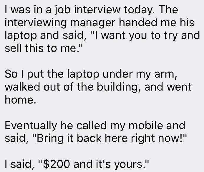 job interview today - I was in a job interview today. The interviewing manager handed me his laptop and said, "I want you to try and sell this to me." So I put the laptop under my arm, walked out of the building, and went home. Eventually he called my mob
