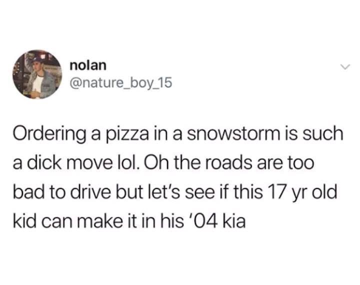 love you so much let's get - nolan Ordering a pizza in a snowstorm is such a dick move lol. Oh the roads are too bad to drive but let's see if this 17 yr old kid can make it in his '04 kia