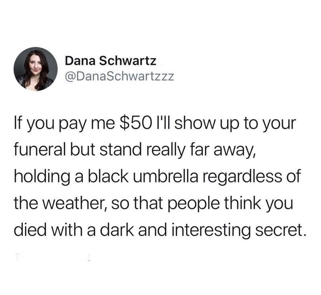 Dana Schwartz Schwartzzz If you pay me $50 I'll show up to your funeral but stand really far away, holding a black umbrella regardless of the weather, so that people think you died with a dark and interesting secret.