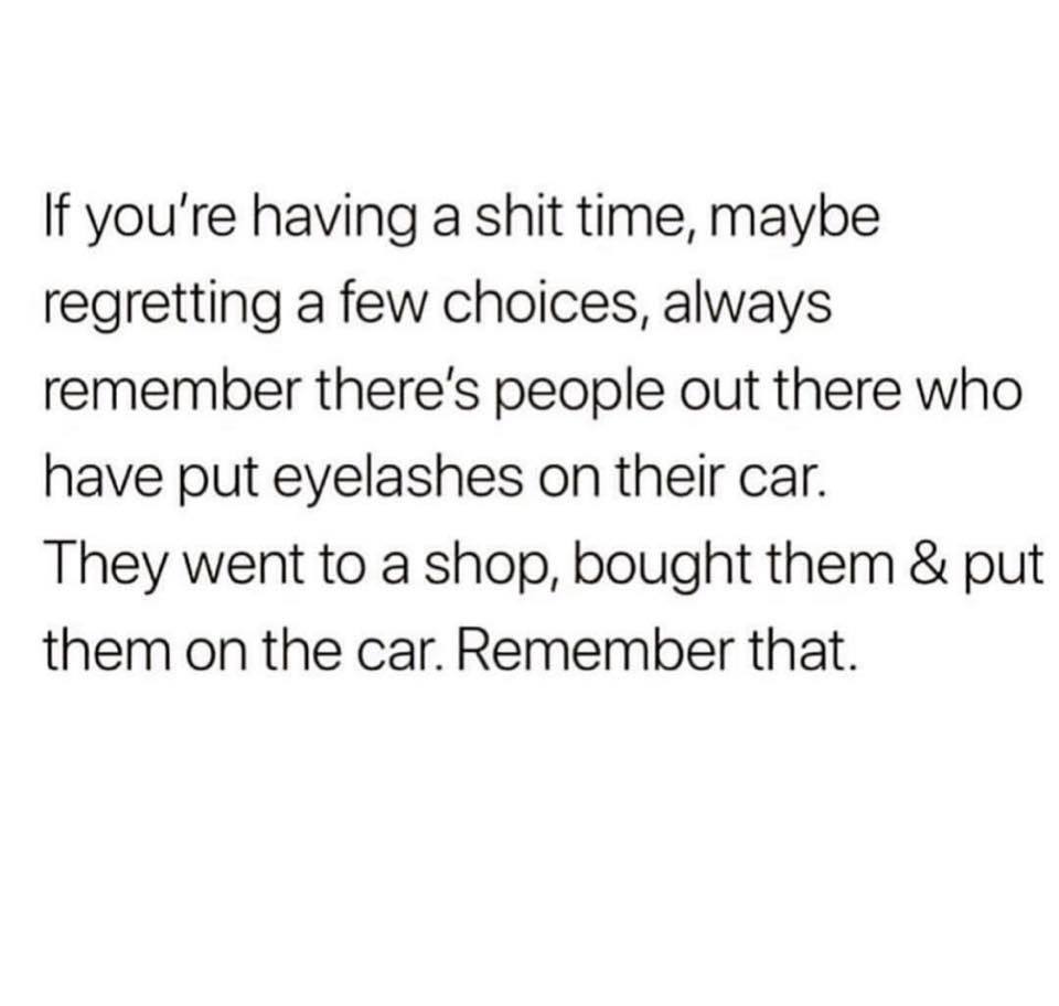 memes - trust quotes - If you're having a shit time, maybe regretting a few choices, always remember there's people out there who have put eyelashes on their car. They went to a shop, bought them & put them on the car. Remember that.