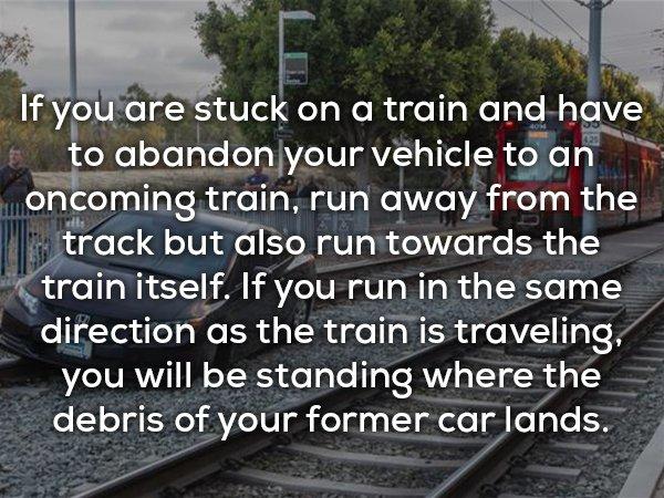 facts that could save your life - If you are stuck on a train and have t to abandon your vehicle to an moncoming train, run away from the k track but also run towards the train itself. If you run in the same direction as the train is traveling, you will b