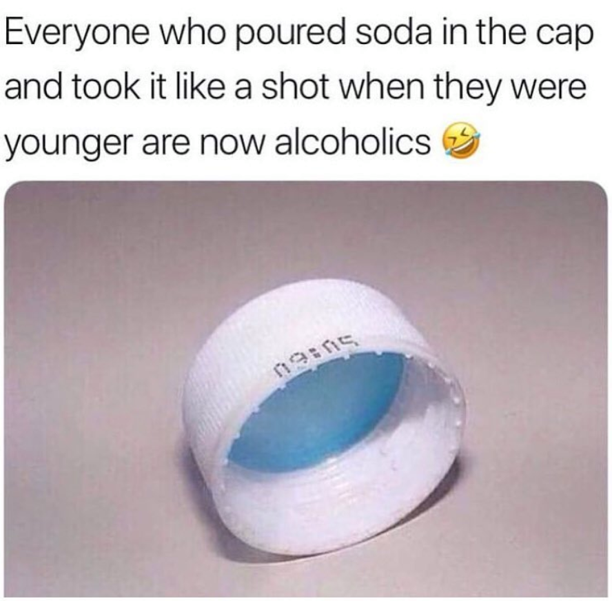 material - Everyone who poured soda in the cap and took it a shot when they were younger are now alcoholics