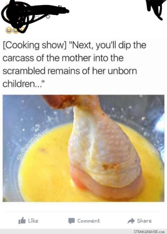 chicken and egg cooking meme - Cooking show "Next, you'll dip the carcass of the mother into the scrambled remains of her unborn children..." Shitheadst. Comment Strangebeaver.Com