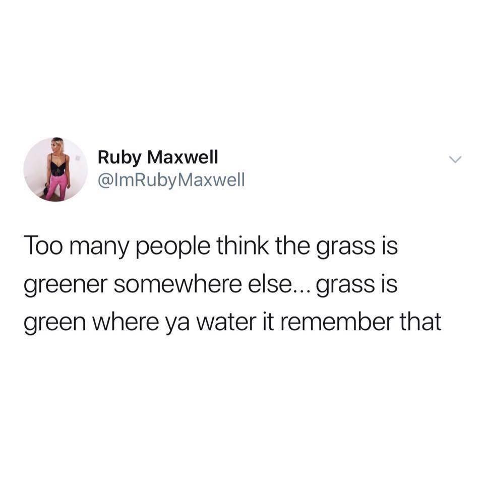 Ruby Maxwell Maxwell Too many people think the grass is greener somewhere else... grass is green where ya water it remember that