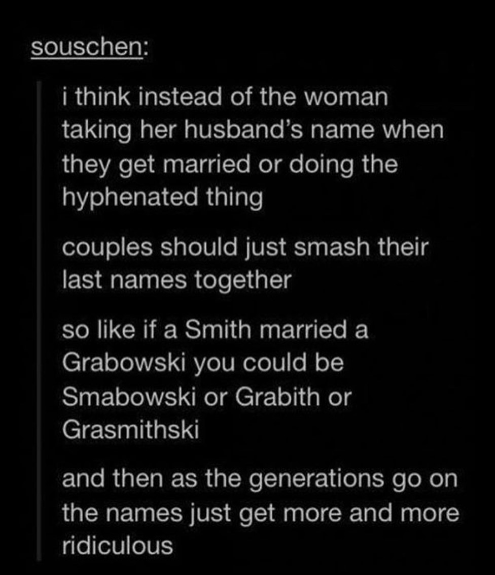 atmosphere - souschen i think instead of the woman taking her husband's name when they get married or doing the hyphenated thing couples should just smash their last names together so if a Smith married a Grabowski you could be Smabowski or Grabith or Gra