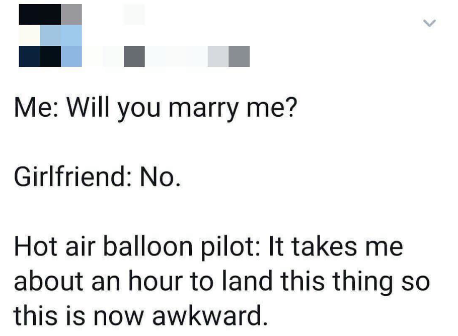 teenager post - Me Will you marry me? Girlfriend No. Hot air balloon pilot It takes me about an hour to land this thing so this is now awkward.