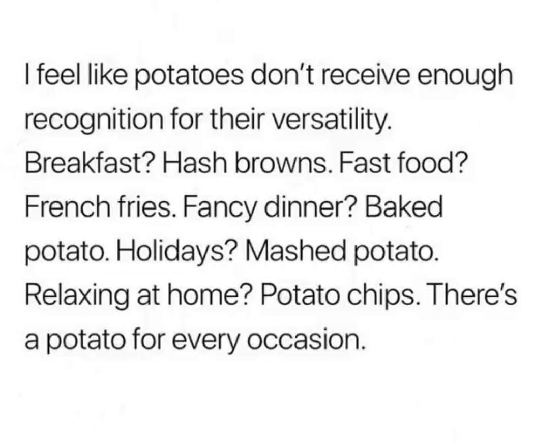 I feel potatoes don't receive enough recognition for their versatility. Breakfast? Hash browns. Fast food? French fries. Fancy dinner? Baked potato. Holidays? Mashed potato. Relaxing at home? Potato chips. There's a potato for every occasion.