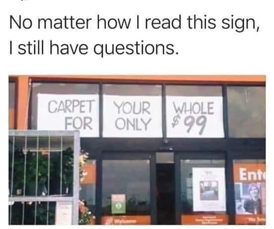 carpet your whole meme - No matter how I read this sign, I still have questions. Carpet Your Whole For Only $99 Ent