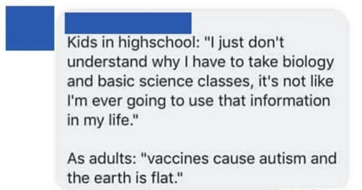 document - Kids in highschool "I just don't understand why I have to take biology and basic science classes, it's not I'm ever going to use that information in my life." As adults "vaccines cause autism and the earth is flat."