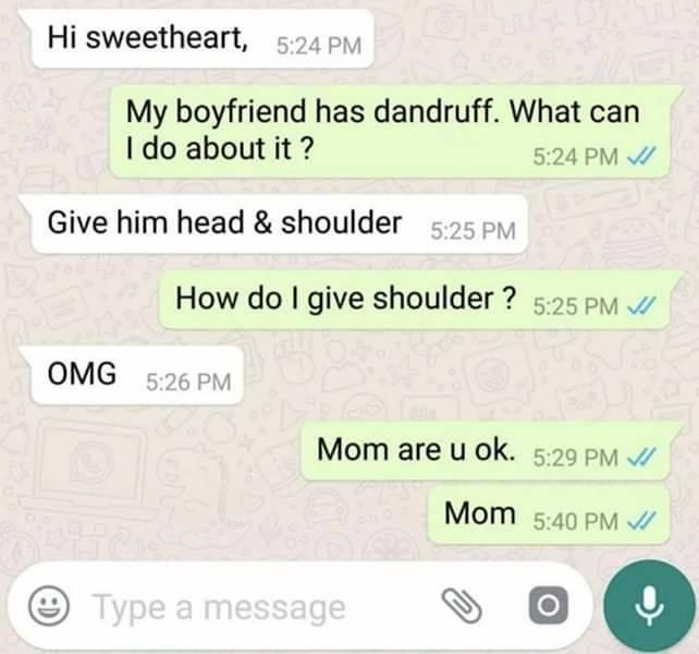 number - Hi sweetheart, My boyfriend has dandruff. What can I do about it? Give him head & shoulder How do I give shoulder ? Vi Omg Mom are u ok. Vi Mom Type a message O