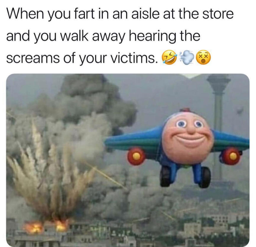 you fart in an aisle - When you fart in an aisle at the store and you walk away hearing the screams of your victims. '