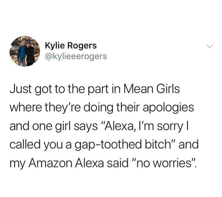 Kylie Rogers Just got to the part in Mean Girls where they're doing their apologies and one girl says "Alexa, I'm sorry | called you a gaptoothed bitch" and my Amazon Alexa said "no worries".