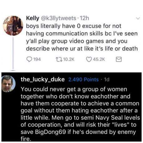 bigdong69 - Kelly 12h boys literally have 0 excuse for not having communication skills bc I've seen y'all play group video games and you describe where ur at it's life or death 194 12 the_lucky_duke 2.490 Points. 1d You could never get a group of women to