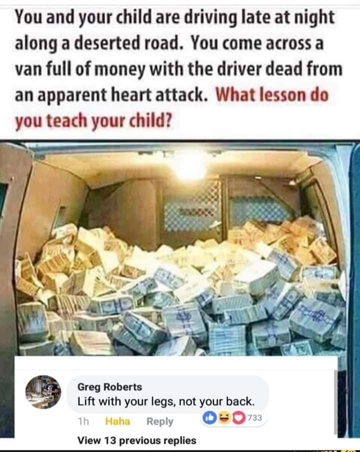 van full of money - You and your child are driving late at night along a deserted road. You come across a van full of money with the driver dead from an apparent heart attack. What lesson do you teach your child? Greg Roberts Lift with your legs, not your