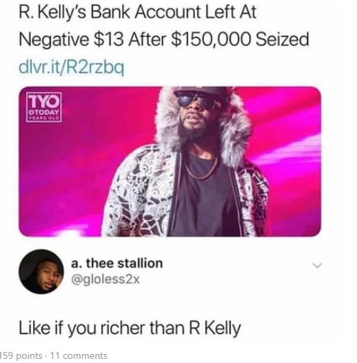 like if you richer than r kelly - R. Kelly's Bank Account Left At Negative $13 After $150,000 Seized dlvr.itR2rzba Tyo Today Years Old a. thee stallion if you richer than R Kelly 159 points . 11