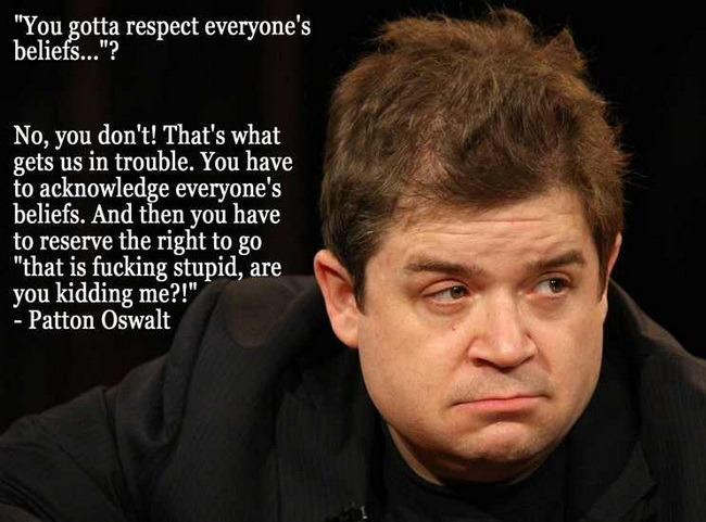 Random pics - patton oswalt - "You gotta respect everyone's beliefs..."? No, you don't! That's what gets us in trouble. You have to acknowledge everyone's beliefs. And then you have to reserve the right to go "that is fucking stupid, are you kidding me?!"