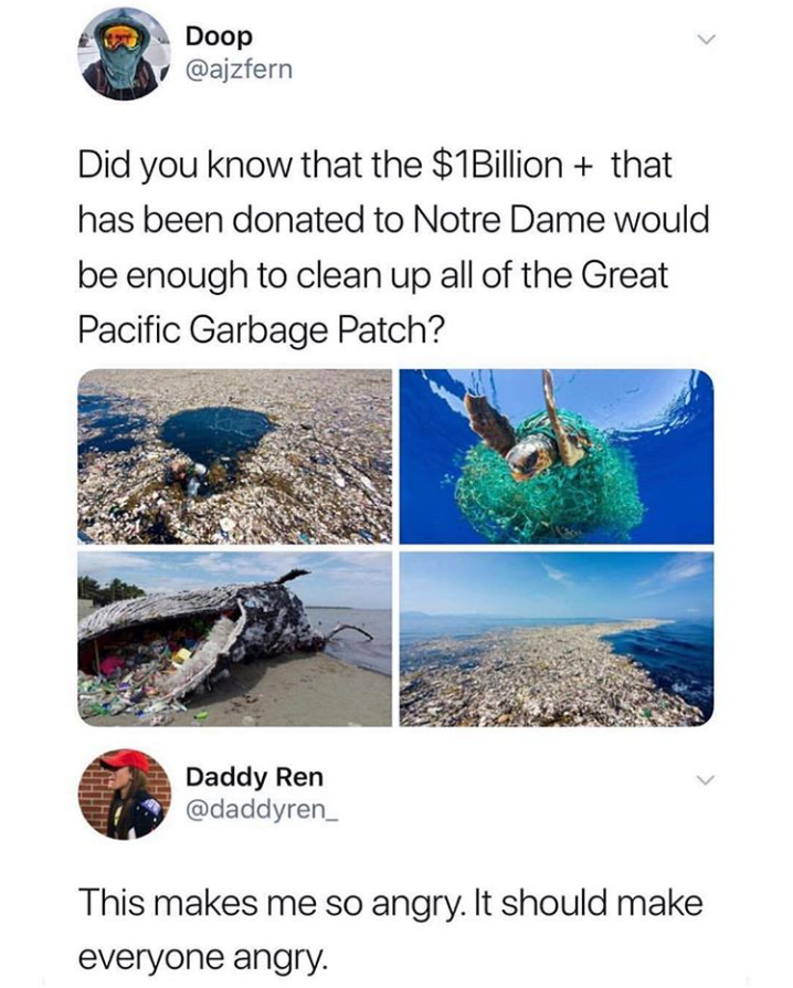 random pics - water resources - Doop Did you know that the $1 Billion that has been donated to Notre Dame would be enough to clean up all of the Great Pacific Garbage Patch? Daddy Ren This makes me so angry. It should make everyone angry.