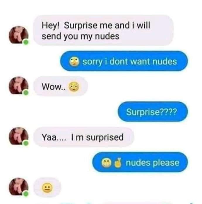 random pics - Humour - Hey! Surprise me and i will send you my nudes sorry i dont want nudes Wow.. Surprise???? Yaa.... Im surprised nudes please