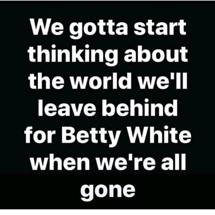 pics and memes - quotes on hurting the one you love - We gotta start thinking about the world we'll leave behind for Betty White when we're all gone