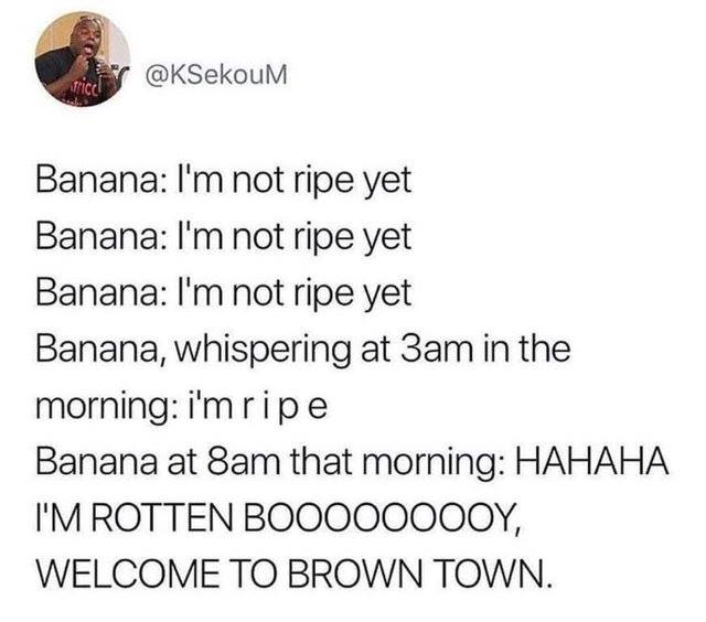 1 peter 3 3 4 - tical Banana I'm not ripe yet Banana I'm not ripe yet Banana I'm not ripe yet Banana, whispering at 3am in the morning i'm ripe Banana at 8am that morning Hahaha I'M Rotten BOO000000Y, Welcome To Brown Town.