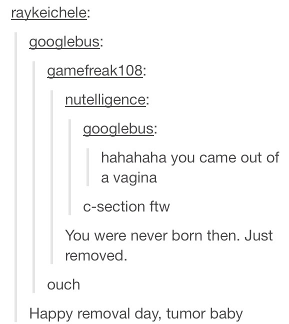 tumor baby - raykeichele googlebus gamefreak108 nutelligence googlebus hahahaha you came out of a vagina csection ftw You were never born then. Just removed. ouch Happy removal day, tumor baby