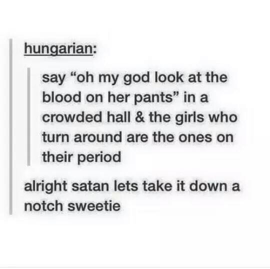 rooty tooty point and shooty - hungarian say "oh my god look at the blood on her pants" in a crowded hall & the girls who turn around are the ones on their period alright satan lets take it down a notch sweetie