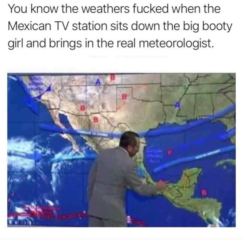 you know the weather is bad - You know the weathers fucked when the Mexican Tv station sits down the big booty girl and brings in the real meteorologist.