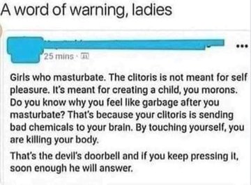 warning to girls - A word of warning, ladies 25 mins Girls who masturbate. The clitoris is not meant for self pleasure. It's meant for creating a child, you morons. Do you know why you feel garbage after you masturbate? That's because your clitoris is sen