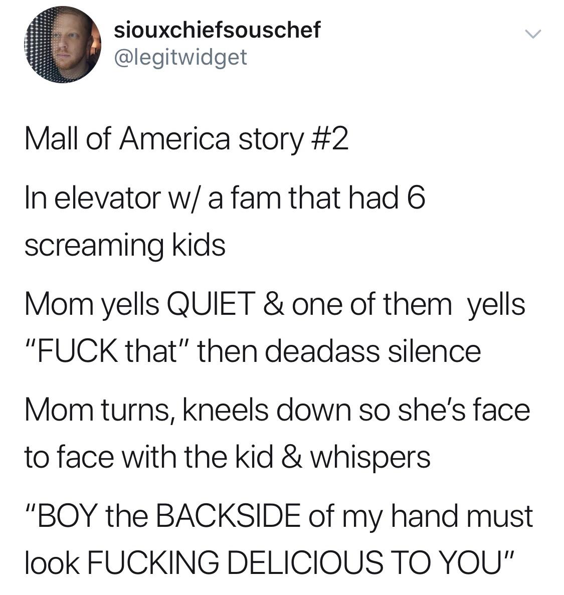 angle - siouxchiefsouschef Mall of America story In elevator w a fam that had 6 screaming kids Mom yells Quiet & one of them yells "Fuck that" then deadass silence Mom turns, kneels down so she's face to face with the kid & whispers "Boy the Backside of m