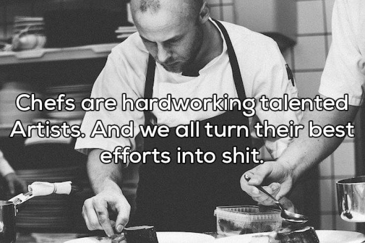 Chefs are hardworking talented Artists. And we all turn their best efforts into shit.