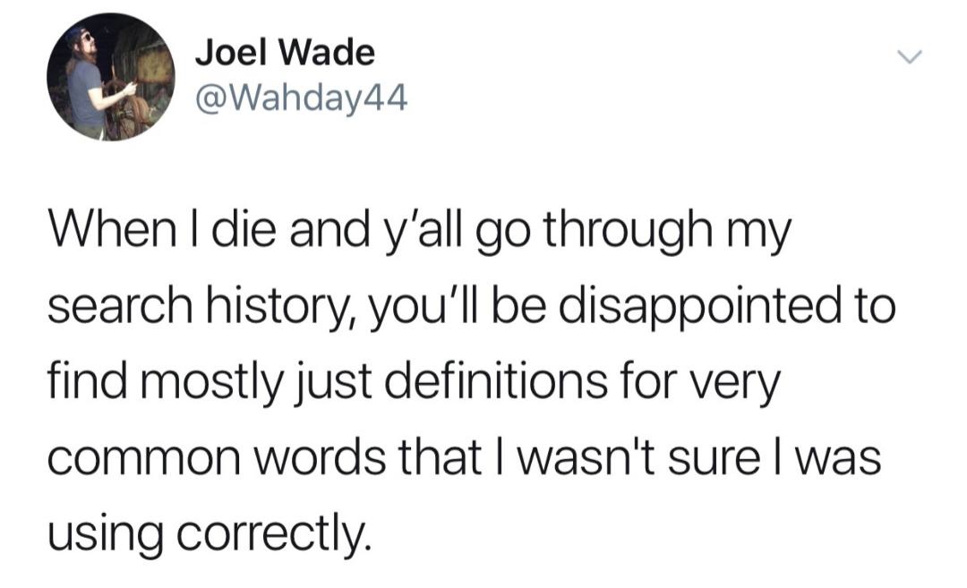 random pics - Joel Wade When I die and y'all go through my search history, you'll be disappointed to find mostly just definitions for very common words that I wasn't surel was using correctly.